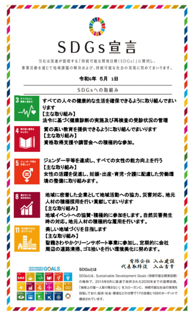 当社は国が提唱する 「持続可能な開発目標(SDGs)」に賛同し、
事業活動を通じて地域課題の解決および、 持続可能な社会の実現に努めてまいります。
令和6年 5月 1日

SDGsへの取組み。
3すべての人に健康と福祉を。
すべての人々の健康的な生活を確保できるように取り組んでまいります。
【主な取り組み】
法令に基づく健康診断の実施及び再検査の受診状況の管理。

4質の高い教育をみんなに。
質の高い教育を提供できるように取り組んでまいります 。
【主な取り組み】
資格取得支援や講習会への積極的な参加。

5ジェンダー平等を実現しよう。
ジェンダー平等を達成し、すべての女性の能力向上を行う 。
【主な取り組み】
女性の活躍を促進し、 妊娠・出産・育児・介護に配慮した労働環 境の整備に取り組みます。

8働きがいも経済成長も
地域に密着した企業として地域活動への協力、災害対応、 地元 人材の積極採用を行い貢献してまいります。
【主な取り組み】
地域イベントへの協賛・積極的に参加をします。 自然災害発生
時の対応。 地元人材の積極的な雇用を行います。

11住み続けられるまちづくりを。
美しい地域づくりを目指します。
【主な取り組み】
聖籠さわやかクリーンサポート事業に参加し、定期的に会社
周辺の道路清掃、ゴミ拾いを行い環境美化に努めます。

有限会社 入山建設 代表取締役 入山吉幸